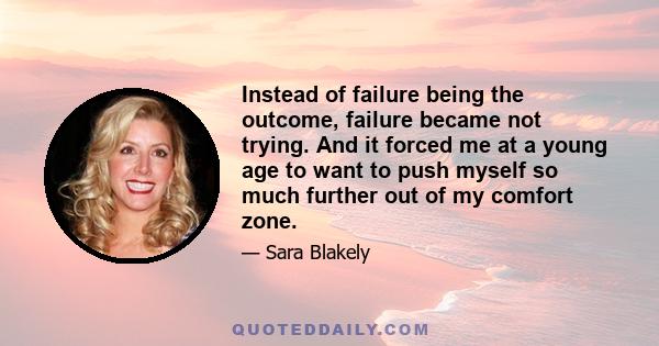 Instead of failure being the outcome, failure became not trying. And it forced me at a young age to want to push myself so much further out of my comfort zone.