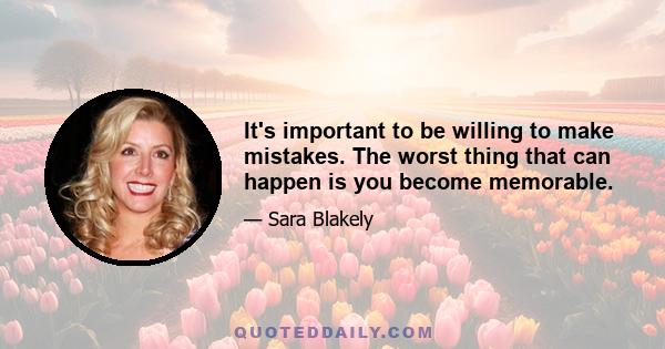 It's important to be willing to make mistakes. The worst thing that can happen is you become memorable.