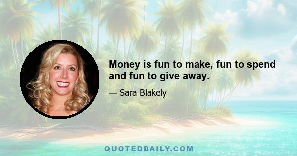 Money is fun to make, fun to spend and fun to give away.