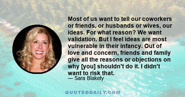 Most of us want to tell our coworkers or friends, or husbands or wives, our ideas. For what reason? We want validation. But I feel ideas are most vulnerable in their infancy. Out of love and concern, friends and family