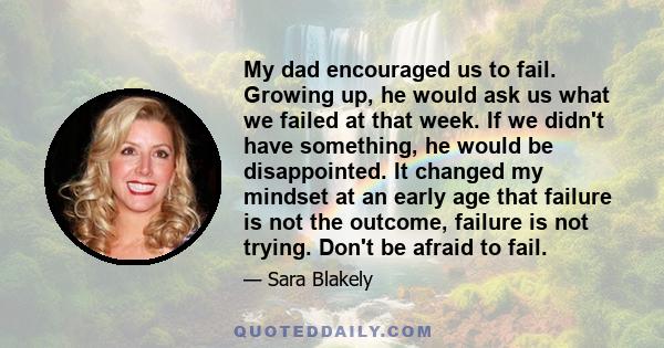 My dad encouraged us to fail. Growing up, he would ask us what we failed at that week. If we didn't have something, he would be disappointed. It changed my mindset at an early age that failure is not the outcome,