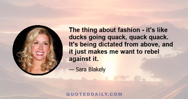 The thing about fashion - it's like ducks going quack, quack quack. It's being dictated from above, and it just makes me want to rebel against it.