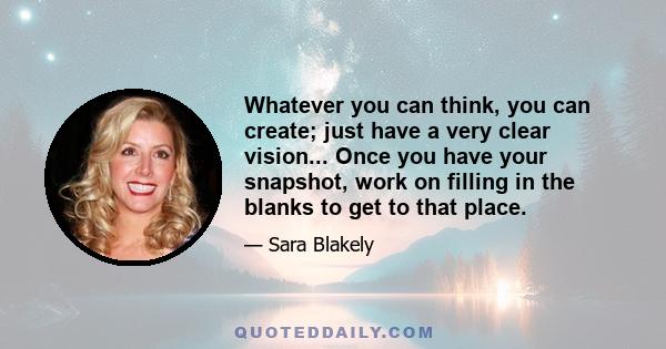 Whatever you can think, you can create; just have a very clear vision... Once you have your snapshot, work on filling in the blanks to get to that place.