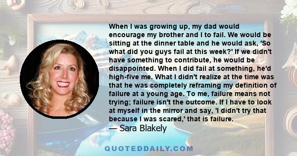 When I was growing up, my dad would encourage my brother and I to fail. We would be sitting at the dinner table and he would ask, 'So what did you guys fail at this week?' If we didn't have something to contribute, he