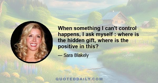 When something I can't control happens, I ask myself : where is the hidden gift, where is the positive in this?