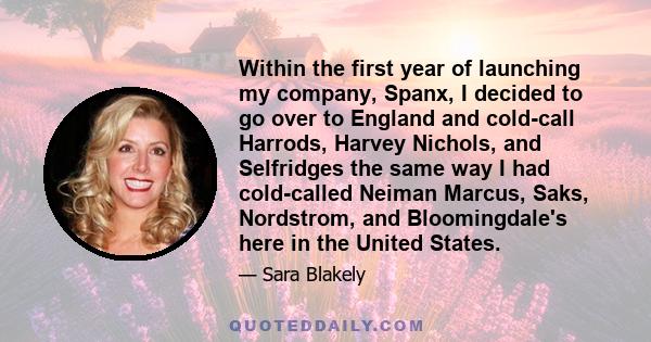 Within the first year of launching my company, Spanx, I decided to go over to England and cold-call Harrods, Harvey Nichols, and Selfridges the same way I had cold-called Neiman Marcus, Saks, Nordstrom, and