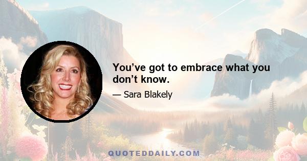 You’ve got to embrace what you don’t know.