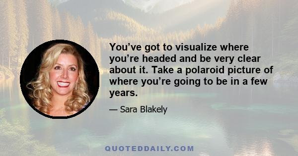 You’ve got to visualize where you’re headed and be very clear about it. Take a polaroid picture of where you’re going to be in a few years.