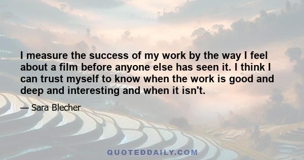 I measure the success of my work by the way I feel about a film before anyone else has seen it. I think I can trust myself to know when the work is good and deep and interesting and when it isn't.