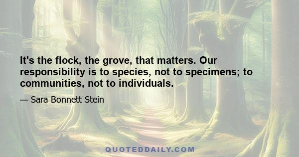 It's the flock, the grove, that matters. Our responsibility is to species, not to specimens; to communities, not to individuals.