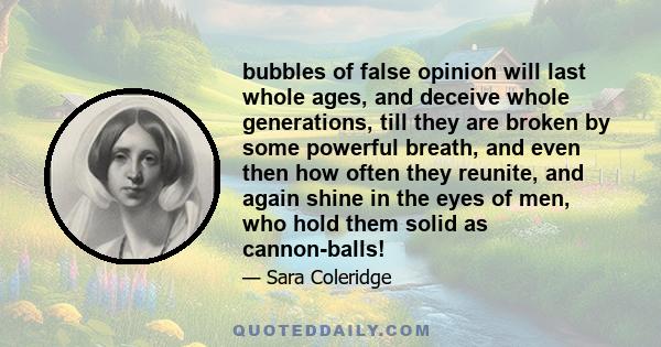 bubbles of false opinion will last whole ages, and deceive whole generations, till they are broken by some powerful breath, and even then how often they reunite, and again shine in the eyes of men, who hold them solid