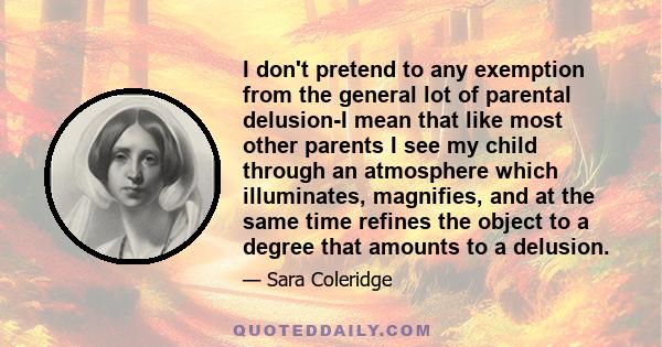 I don't pretend to any exemption from the general lot of parental delusion-I mean that like most other parents I see my child through an atmosphere which illuminates, magnifies, and at the same time refines the object