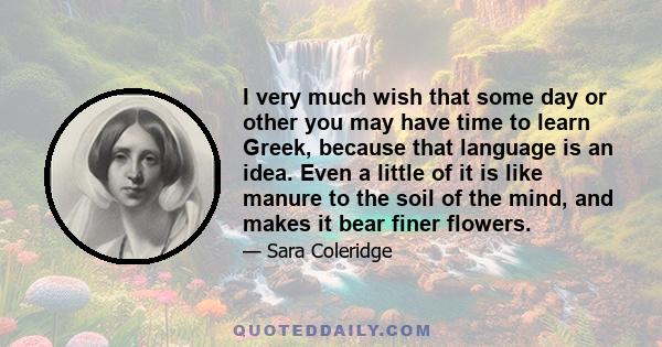 I very much wish that some day or other you may have time to learn Greek, because that language is an idea. Even a little of it is like manure to the soil of the mind, and makes it bear finer flowers.