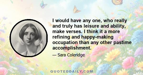 I would have any one, who really and truly has leisure and ability, make verses. I think it a more refining and happy-making occupation than any other pastime accomplishment.