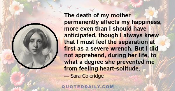 The death of my mother permanently affects my happiness, more even than I should have anticipated, though I always knew that I must feel the separation at first as a severe wrench. But I did not apprehend, during her