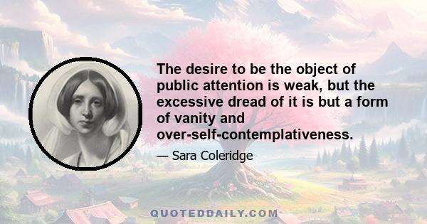 The desire to be the object of public attention is weak, but the excessive dread of it is but a form of vanity and over-self-contemplativeness.