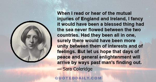 When I read or hear of the mutual injuries of England and Ireland, I fancy it would have been a blessed thing had the sea never flowed between the two countries. Had they been all in one, surely there would have been