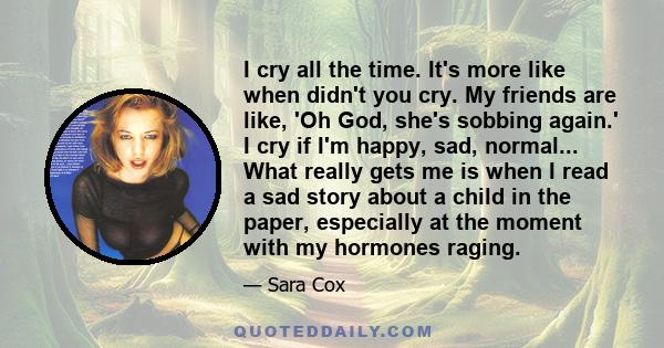 I cry all the time. It's more like when didn't you cry. My friends are like, 'Oh God, she's sobbing again.' I cry if I'm happy, sad, normal... What really gets me is when I read a sad story about a child in the paper,