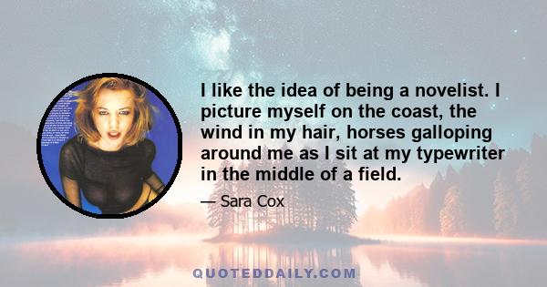 I like the idea of being a novelist. I picture myself on the coast, the wind in my hair, horses galloping around me as I sit at my typewriter in the middle of a field.