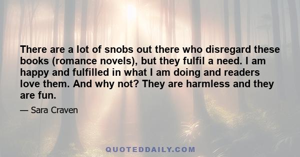 There are a lot of snobs out there who disregard these books (romance novels), but they fulfil a need. I am happy and fulfilled in what I am doing and readers love them. And why not? They are harmless and they are fun.