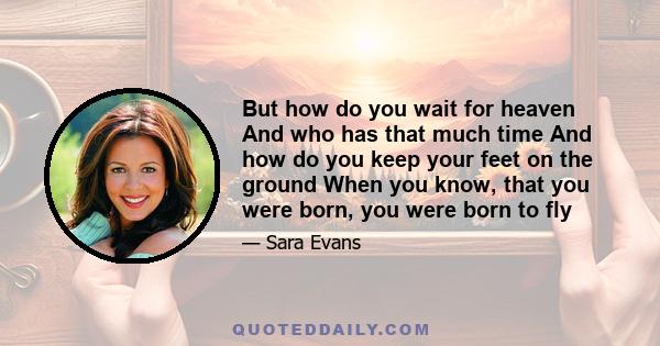 But how do you wait for heaven And who has that much time And how do you keep your feet on the ground When you know, that you were born, you were born to fly