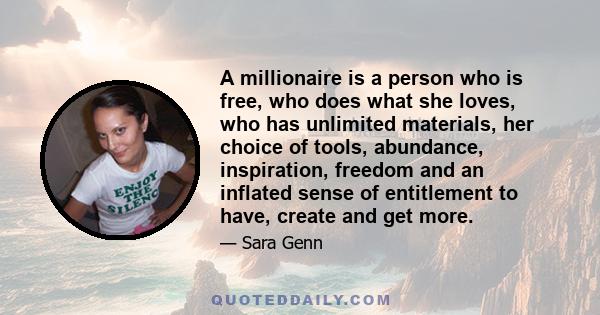 A millionaire is a person who is free, who does what she loves, who has unlimited materials, her choice of tools, abundance, inspiration, freedom and an inflated sense of entitlement to have, create and get more.