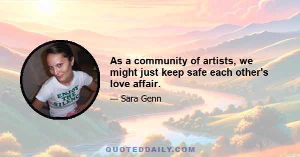 As a community of artists, we might just keep safe each other's love affair.