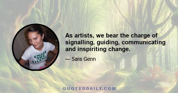 As artists, we bear the charge of signalling, guiding, communicating and inspiriting change.