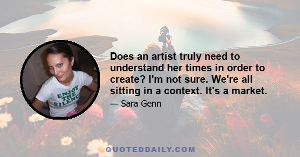 Does an artist truly need to understand her times in order to create? I'm not sure. We're all sitting in a context. It's a market.