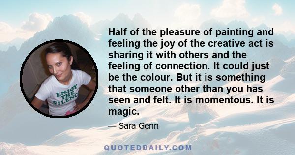 Half of the pleasure of painting and feeling the joy of the creative act is sharing it with others and the feeling of connection. It could just be the colour. But it is something that someone other than you has seen and 