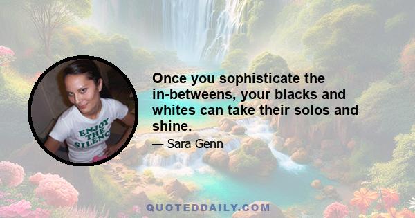 Once you sophisticate the in-betweens, your blacks and whites can take their solos and shine.