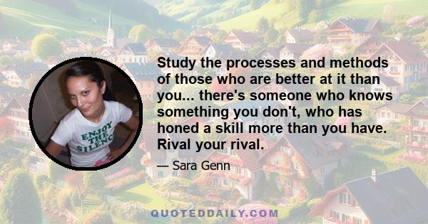 Study the processes and methods of those who are better at it than you... there's someone who knows something you don't, who has honed a skill more than you have. Rival your rival.