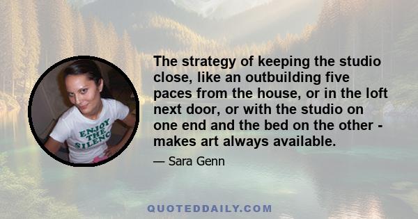 The strategy of keeping the studio close, like an outbuilding five paces from the house, or in the loft next door, or with the studio on one end and the bed on the other - makes art always available.