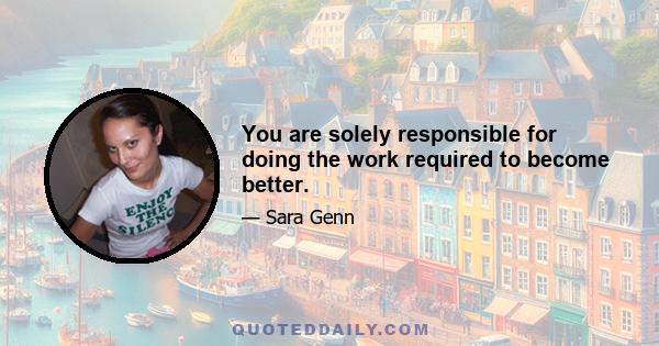 You are solely responsible for doing the work required to become better.