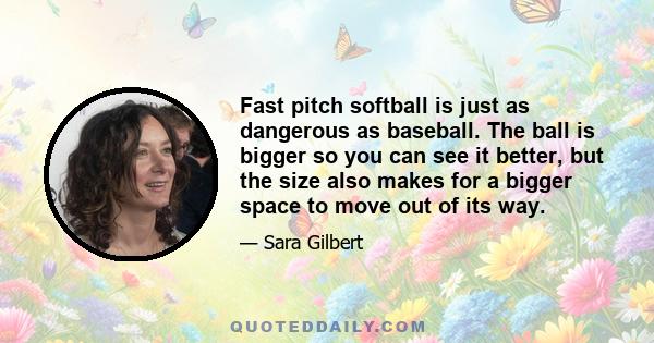 Fast pitch softball is just as dangerous as baseball. The ball is bigger so you can see it better, but the size also makes for a bigger space to move out of its way.