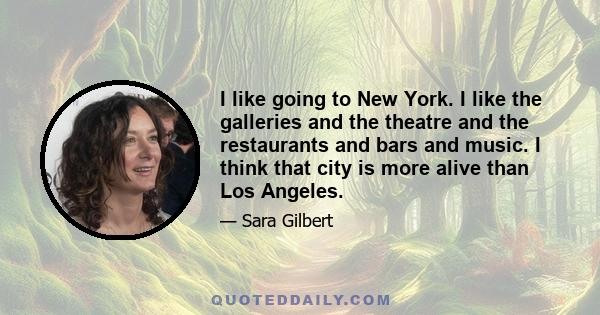 I like going to New York. I like the galleries and the theatre and the restaurants and bars and music. I think that city is more alive than Los Angeles.