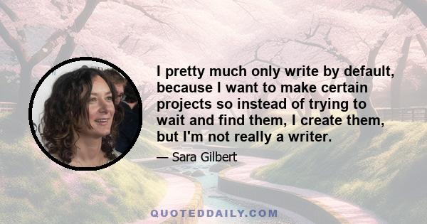 I pretty much only write by default, because I want to make certain projects so instead of trying to wait and find them, I create them, but I'm not really a writer.