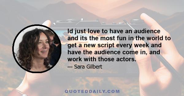 Id just love to have an audience and its the most fun in the world to get a new script every week and have the audience come in, and work with those actors.