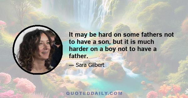 It may be hard on some fathers not to have a son, but it is much harder on a boy not to have a father.