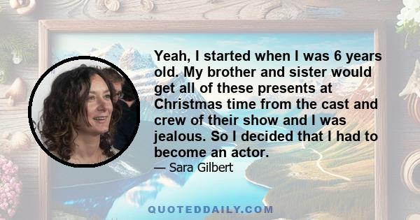 Yeah, I started when I was 6 years old. My brother and sister would get all of these presents at Christmas time from the cast and crew of their show and I was jealous. So I decided that I had to become an actor.