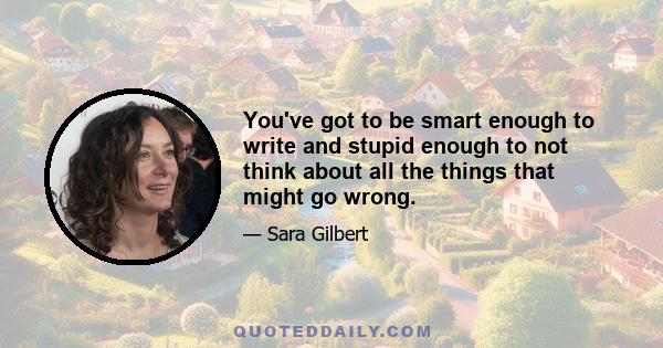 You've got to be smart enough to write and stupid enough to not think about all the things that might go wrong.