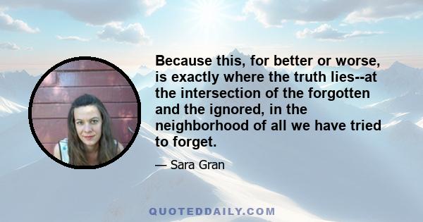 Because this, for better or worse, is exactly where the truth lies--at the intersection of the forgotten and the ignored, in the neighborhood of all we have tried to forget.