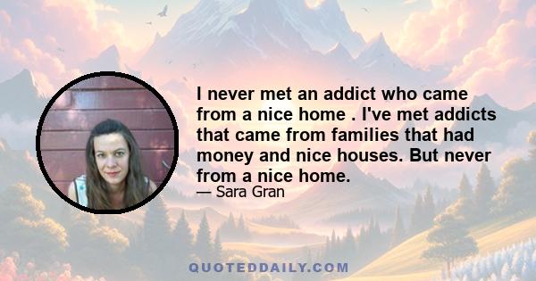 I never met an addict who came from a nice home . I've met addicts that came from families that had money and nice houses. But never from a nice home.