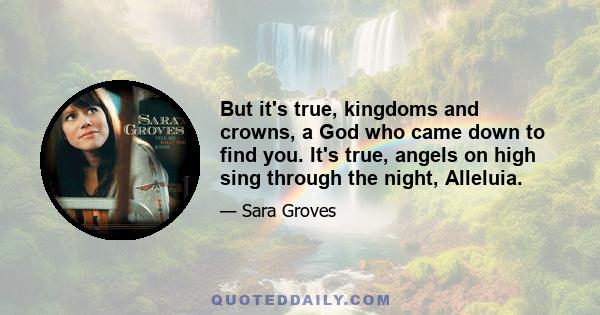 But it's true, kingdoms and crowns, a God who came down to find you. It's true, angels on high sing through the night, Alleluia.