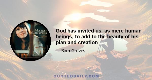 God has invited us, as mere human beings, to add to the beauty of his plan and creation