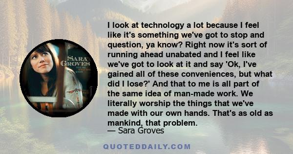 I look at technology a lot because I feel like it's something we've got to stop and question, ya know? Right now it's sort of running ahead unabated and I feel like we've got to look at it and say 'Ok, I've gained all