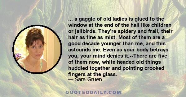 ... a gaggle of old ladies is glued to the window at the end of the hall like children or jailbirds. They're spidery and frail, their hair as fine as mist. Most of them are a good decade younger than me, and this