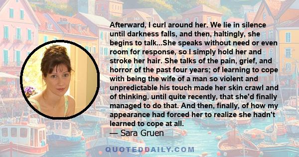 Afterward, I curl around her. We lie in silence until darkness falls, and then, haltingly, she begins to talk...She speaks without need or even room for response, so I simply hold her and stroke her hair. She talks of