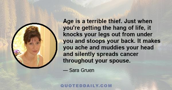 Age is a terrible thief. Just when you're getting the hang of life, it knocks your legs out from under you and stoops your back. It makes you ache and muddies your head and silently spreads cancer throughout your spouse.