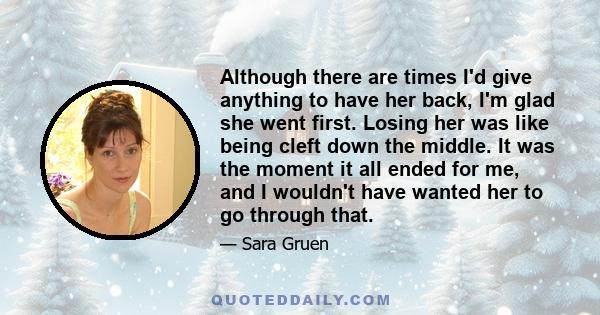 Although there are times I'd give anything to have her back, I'm glad she went first. Losing her was like being cleft down the middle. It was the moment it all ended for me, and I wouldn't have wanted her to go through